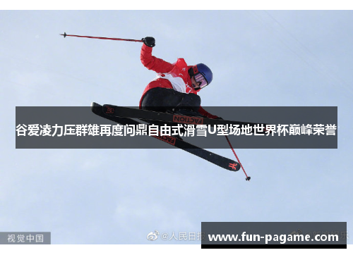 谷爱凌力压群雄再度问鼎自由式滑雪U型场地世界杯巅峰荣誉