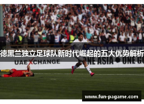 德黑兰独立足球队新时代崛起的五大优势解析