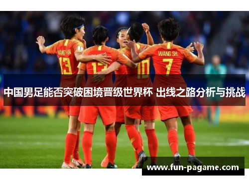 中国男足能否突破困境晋级世界杯 出线之路分析与挑战