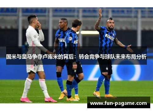国米与皇马争夺卢库米的背后：转会竞争与球队未来布局分析