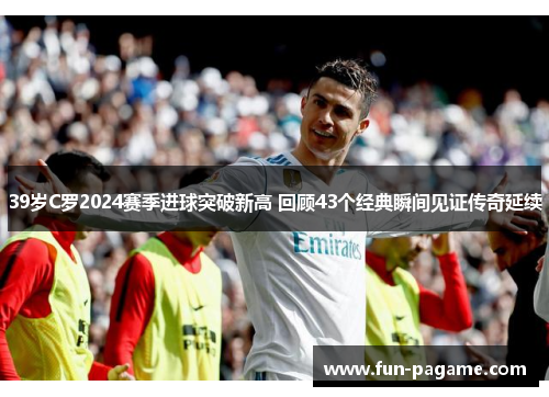 39岁C罗2024赛季进球突破新高 回顾43个经典瞬间见证传奇延续