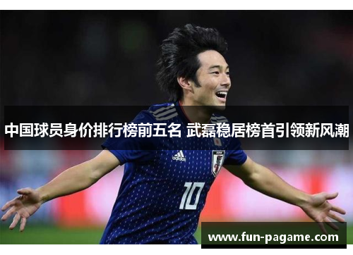 中国球员身价排行榜前五名 武磊稳居榜首引领新风潮