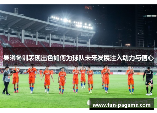 吴曦冬训表现出色如何为球队未来发展注入动力与信心