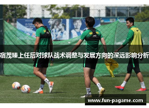 宿茂臻上任后对球队战术调整与发展方向的深远影响分析
