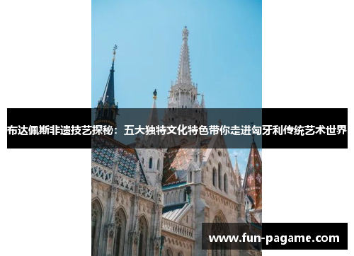 布达佩斯非遗技艺探秘：五大独特文化特色带你走进匈牙利传统艺术世界