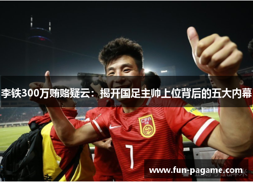 李铁300万贿赂疑云：揭开国足主帅上位背后的五大内幕