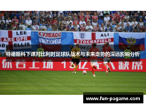 特德斯科下课对比利时足球队战术与未来走势的深远影响分析