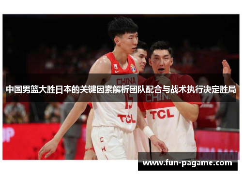 中国男篮大胜日本的关键因素解析团队配合与战术执行决定胜局