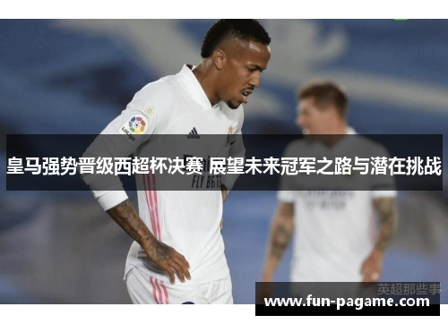 皇马强势晋级西超杯决赛 展望未来冠军之路与潜在挑战