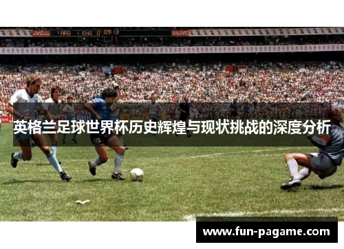 英格兰足球世界杯历史辉煌与现状挑战的深度分析