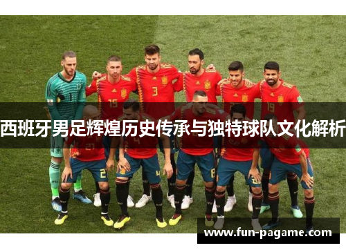 西班牙男足辉煌历史传承与独特球队文化解析