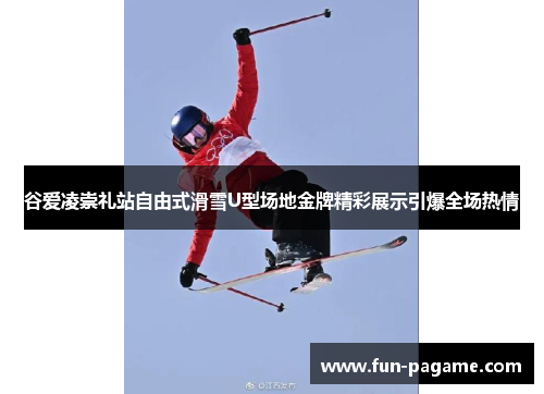 谷爱凌崇礼站自由式滑雪U型场地金牌精彩展示引爆全场热情
