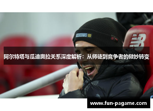 阿尔特塔与瓜迪奥拉关系深度解析：从师徒到竞争者的微妙转变