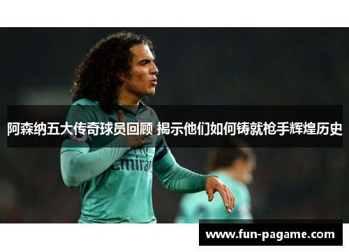 阿森纳五大传奇球员回顾 揭示他们如何铸就枪手辉煌历史