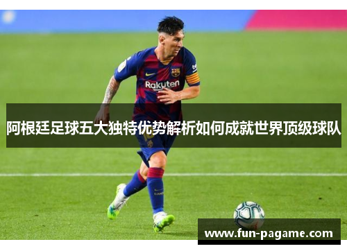 阿根廷足球五大独特优势解析如何成就世界顶级球队