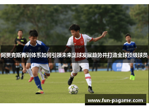 阿贾克斯青训体系如何引领未来足球发展趋势并打造全球顶级球员